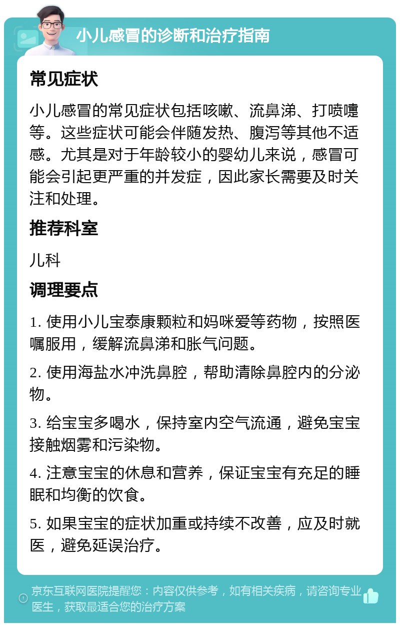 小儿感冒的诊断和治疗指南 常见症状 小儿感冒的常见症状包括咳嗽、流鼻涕、打喷嚏等。这些症状可能会伴随发热、腹泻等其他不适感。尤其是对于年龄较小的婴幼儿来说，感冒可能会引起更严重的并发症，因此家长需要及时关注和处理。 推荐科室 儿科 调理要点 1. 使用小儿宝泰康颗粒和妈咪爱等药物，按照医嘱服用，缓解流鼻涕和胀气问题。 2. 使用海盐水冲洗鼻腔，帮助清除鼻腔内的分泌物。 3. 给宝宝多喝水，保持室内空气流通，避免宝宝接触烟雾和污染物。 4. 注意宝宝的休息和营养，保证宝宝有充足的睡眠和均衡的饮食。 5. 如果宝宝的症状加重或持续不改善，应及时就医，避免延误治疗。