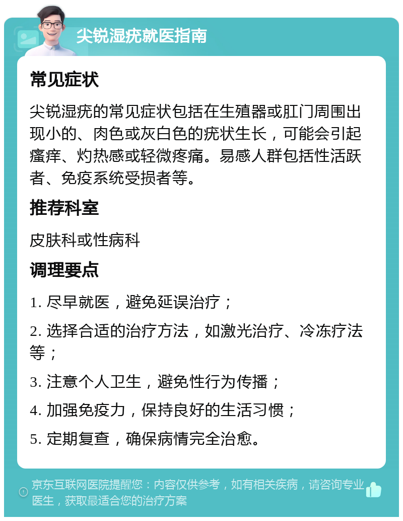 尖锐湿疣就医指南 常见症状 尖锐湿疣的常见症状包括在生殖器或肛门周围出现小的、肉色或灰白色的疣状生长，可能会引起瘙痒、灼热感或轻微疼痛。易感人群包括性活跃者、免疫系统受损者等。 推荐科室 皮肤科或性病科 调理要点 1. 尽早就医，避免延误治疗； 2. 选择合适的治疗方法，如激光治疗、冷冻疗法等； 3. 注意个人卫生，避免性行为传播； 4. 加强免疫力，保持良好的生活习惯； 5. 定期复查，确保病情完全治愈。