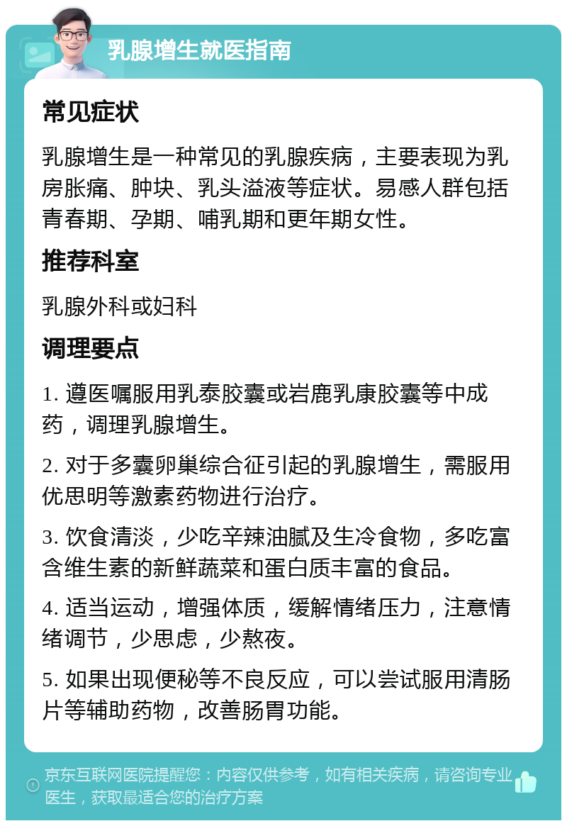 乳腺增生就医指南 常见症状 乳腺增生是一种常见的乳腺疾病，主要表现为乳房胀痛、肿块、乳头溢液等症状。易感人群包括青春期、孕期、哺乳期和更年期女性。 推荐科室 乳腺外科或妇科 调理要点 1. 遵医嘱服用乳泰胶囊或岩鹿乳康胶囊等中成药，调理乳腺增生。 2. 对于多囊卵巢综合征引起的乳腺增生，需服用优思明等激素药物进行治疗。 3. 饮食清淡，少吃辛辣油腻及生冷食物，多吃富含维生素的新鲜蔬菜和蛋白质丰富的食品。 4. 适当运动，增强体质，缓解情绪压力，注意情绪调节，少思虑，少熬夜。 5. 如果出现便秘等不良反应，可以尝试服用清肠片等辅助药物，改善肠胃功能。