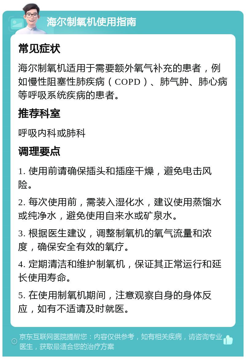 海尔制氧机使用指南 常见症状 海尔制氧机适用于需要额外氧气补充的患者，例如慢性阻塞性肺疾病（COPD）、肺气肿、肺心病等呼吸系统疾病的患者。 推荐科室 呼吸内科或肺科 调理要点 1. 使用前请确保插头和插座干燥，避免电击风险。 2. 每次使用前，需装入湿化水，建议使用蒸馏水或纯净水，避免使用自来水或矿泉水。 3. 根据医生建议，调整制氧机的氧气流量和浓度，确保安全有效的氧疗。 4. 定期清洁和维护制氧机，保证其正常运行和延长使用寿命。 5. 在使用制氧机期间，注意观察自身的身体反应，如有不适请及时就医。