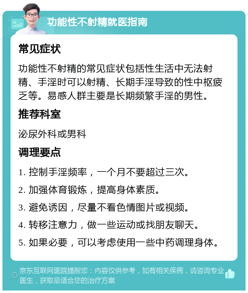 功能性不射精就医指南 常见症状 功能性不射精的常见症状包括性生活中无法射精、手淫时可以射精、长期手淫导致的性中枢疲乏等。易感人群主要是长期频繁手淫的男性。 推荐科室 泌尿外科或男科 调理要点 1. 控制手淫频率，一个月不要超过三次。 2. 加强体育锻炼，提高身体素质。 3. 避免诱因，尽量不看色情图片或视频。 4. 转移注意力，做一些运动或找朋友聊天。 5. 如果必要，可以考虑使用一些中药调理身体。