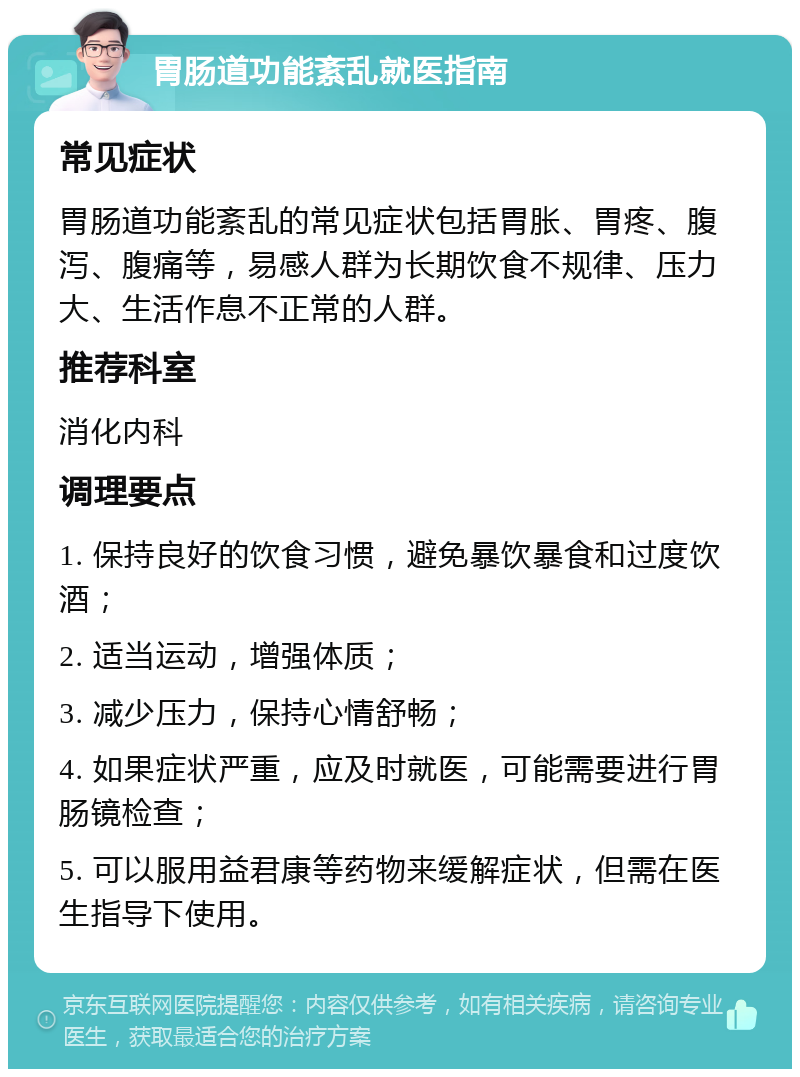 胃肠道功能紊乱就医指南 常见症状 胃肠道功能紊乱的常见症状包括胃胀、胃疼、腹泻、腹痛等，易感人群为长期饮食不规律、压力大、生活作息不正常的人群。 推荐科室 消化内科 调理要点 1. 保持良好的饮食习惯，避免暴饮暴食和过度饮酒； 2. 适当运动，增强体质； 3. 减少压力，保持心情舒畅； 4. 如果症状严重，应及时就医，可能需要进行胃肠镜检查； 5. 可以服用益君康等药物来缓解症状，但需在医生指导下使用。