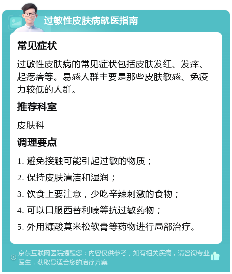 过敏性皮肤病就医指南 常见症状 过敏性皮肤病的常见症状包括皮肤发红、发痒、起疙瘩等。易感人群主要是那些皮肤敏感、免疫力较低的人群。 推荐科室 皮肤科 调理要点 1. 避免接触可能引起过敏的物质； 2. 保持皮肤清洁和湿润； 3. 饮食上要注意，少吃辛辣刺激的食物； 4. 可以口服西替利嗪等抗过敏药物； 5. 外用糠酸莫米松软膏等药物进行局部治疗。