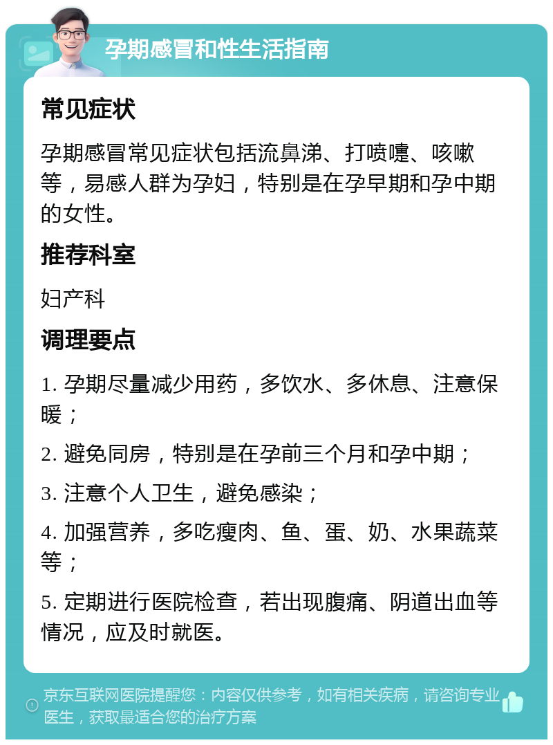 孕期感冒和性生活指南 常见症状 孕期感冒常见症状包括流鼻涕、打喷嚏、咳嗽等，易感人群为孕妇，特别是在孕早期和孕中期的女性。 推荐科室 妇产科 调理要点 1. 孕期尽量减少用药，多饮水、多休息、注意保暖； 2. 避免同房，特别是在孕前三个月和孕中期； 3. 注意个人卫生，避免感染； 4. 加强营养，多吃瘦肉、鱼、蛋、奶、水果蔬菜等； 5. 定期进行医院检查，若出现腹痛、阴道出血等情况，应及时就医。