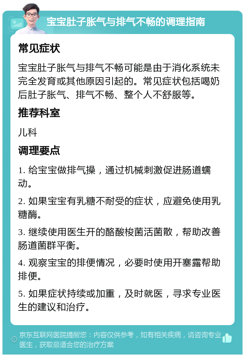 宝宝肚子胀气与排气不畅的调理指南 常见症状 宝宝肚子胀气与排气不畅可能是由于消化系统未完全发育或其他原因引起的。常见症状包括喝奶后肚子胀气、排气不畅、整个人不舒服等。 推荐科室 儿科 调理要点 1. 给宝宝做排气操，通过机械刺激促进肠道蠕动。 2. 如果宝宝有乳糖不耐受的症状，应避免使用乳糖酶。 3. 继续使用医生开的酪酸梭菌活菌散，帮助改善肠道菌群平衡。 4. 观察宝宝的排便情况，必要时使用开塞露帮助排便。 5. 如果症状持续或加重，及时就医，寻求专业医生的建议和治疗。