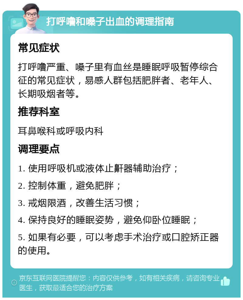 打呼噜和嗓子出血的调理指南 常见症状 打呼噜严重、嗓子里有血丝是睡眠呼吸暂停综合征的常见症状，易感人群包括肥胖者、老年人、长期吸烟者等。 推荐科室 耳鼻喉科或呼吸内科 调理要点 1. 使用呼吸机或液体止鼾器辅助治疗； 2. 控制体重，避免肥胖； 3. 戒烟限酒，改善生活习惯； 4. 保持良好的睡眠姿势，避免仰卧位睡眠； 5. 如果有必要，可以考虑手术治疗或口腔矫正器的使用。