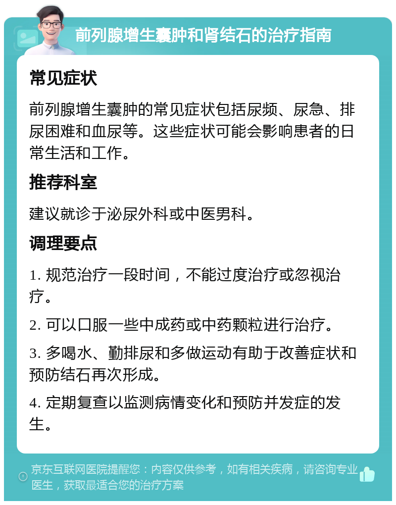 前列腺增生囊肿和肾结石的治疗指南 常见症状 前列腺增生囊肿的常见症状包括尿频、尿急、排尿困难和血尿等。这些症状可能会影响患者的日常生活和工作。 推荐科室 建议就诊于泌尿外科或中医男科。 调理要点 1. 规范治疗一段时间，不能过度治疗或忽视治疗。 2. 可以口服一些中成药或中药颗粒进行治疗。 3. 多喝水、勤排尿和多做运动有助于改善症状和预防结石再次形成。 4. 定期复查以监测病情变化和预防并发症的发生。