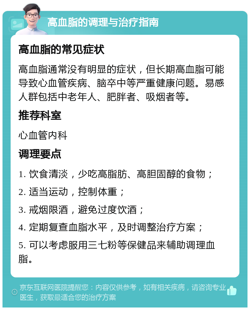 高血脂的调理与治疗指南 高血脂的常见症状 高血脂通常没有明显的症状，但长期高血脂可能导致心血管疾病、脑卒中等严重健康问题。易感人群包括中老年人、肥胖者、吸烟者等。 推荐科室 心血管内科 调理要点 1. 饮食清淡，少吃高脂肪、高胆固醇的食物； 2. 适当运动，控制体重； 3. 戒烟限酒，避免过度饮酒； 4. 定期复查血脂水平，及时调整治疗方案； 5. 可以考虑服用三七粉等保健品来辅助调理血脂。