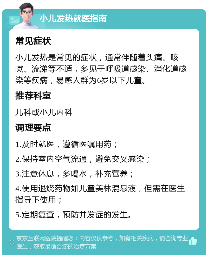 小儿发热就医指南 常见症状 小儿发热是常见的症状，通常伴随着头痛、咳嗽、流涕等不适，多见于呼吸道感染、消化道感染等疾病，易感人群为6岁以下儿童。 推荐科室 儿科或小儿内科 调理要点 1.及时就医，遵循医嘱用药； 2.保持室内空气流通，避免交叉感染； 3.注意休息，多喝水，补充营养； 4.使用退烧药物如儿童美林混悬液，但需在医生指导下使用； 5.定期复查，预防并发症的发生。