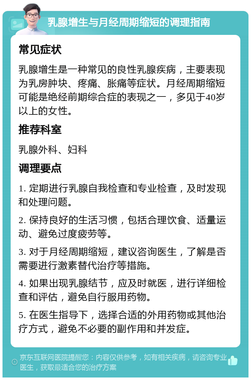 乳腺增生与月经周期缩短的调理指南 常见症状 乳腺增生是一种常见的良性乳腺疾病，主要表现为乳房肿块、疼痛、胀痛等症状。月经周期缩短可能是绝经前期综合症的表现之一，多见于40岁以上的女性。 推荐科室 乳腺外科、妇科 调理要点 1. 定期进行乳腺自我检查和专业检查，及时发现和处理问题。 2. 保持良好的生活习惯，包括合理饮食、适量运动、避免过度疲劳等。 3. 对于月经周期缩短，建议咨询医生，了解是否需要进行激素替代治疗等措施。 4. 如果出现乳腺结节，应及时就医，进行详细检查和评估，避免自行服用药物。 5. 在医生指导下，选择合适的外用药物或其他治疗方式，避免不必要的副作用和并发症。