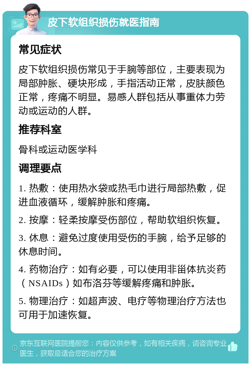 皮下软组织损伤就医指南 常见症状 皮下软组织损伤常见于手腕等部位，主要表现为局部肿胀、硬块形成，手指活动正常，皮肤颜色正常，疼痛不明显。易感人群包括从事重体力劳动或运动的人群。 推荐科室 骨科或运动医学科 调理要点 1. 热敷：使用热水袋或热毛巾进行局部热敷，促进血液循环，缓解肿胀和疼痛。 2. 按摩：轻柔按摩受伤部位，帮助软组织恢复。 3. 休息：避免过度使用受伤的手腕，给予足够的休息时间。 4. 药物治疗：如有必要，可以使用非甾体抗炎药（NSAIDs）如布洛芬等缓解疼痛和肿胀。 5. 物理治疗：如超声波、电疗等物理治疗方法也可用于加速恢复。