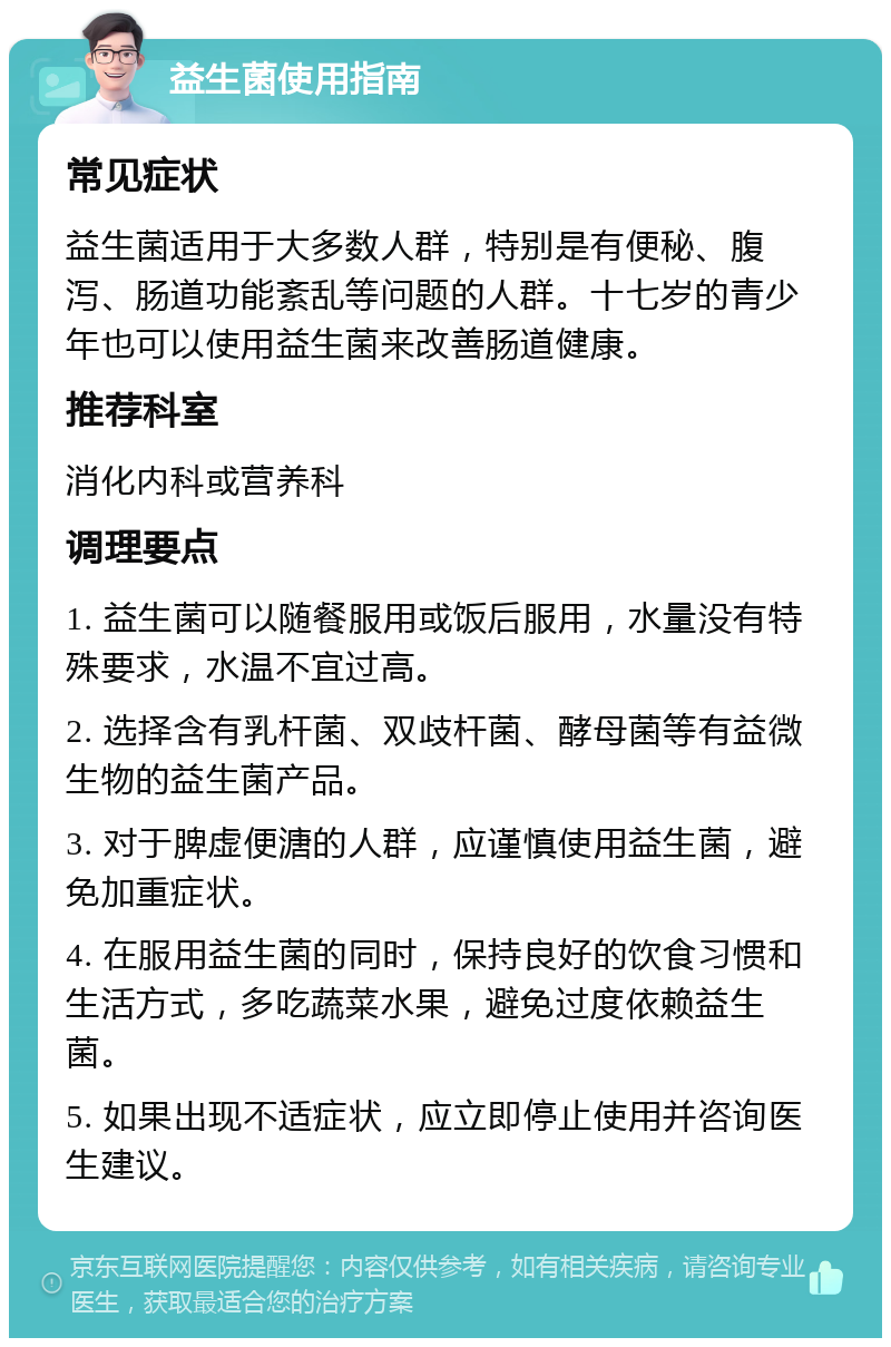 益生菌使用指南 常见症状 益生菌适用于大多数人群，特别是有便秘、腹泻、肠道功能紊乱等问题的人群。十七岁的青少年也可以使用益生菌来改善肠道健康。 推荐科室 消化内科或营养科 调理要点 1. 益生菌可以随餐服用或饭后服用，水量没有特殊要求，水温不宜过高。 2. 选择含有乳杆菌、双歧杆菌、酵母菌等有益微生物的益生菌产品。 3. 对于脾虚便溏的人群，应谨慎使用益生菌，避免加重症状。 4. 在服用益生菌的同时，保持良好的饮食习惯和生活方式，多吃蔬菜水果，避免过度依赖益生菌。 5. 如果出现不适症状，应立即停止使用并咨询医生建议。