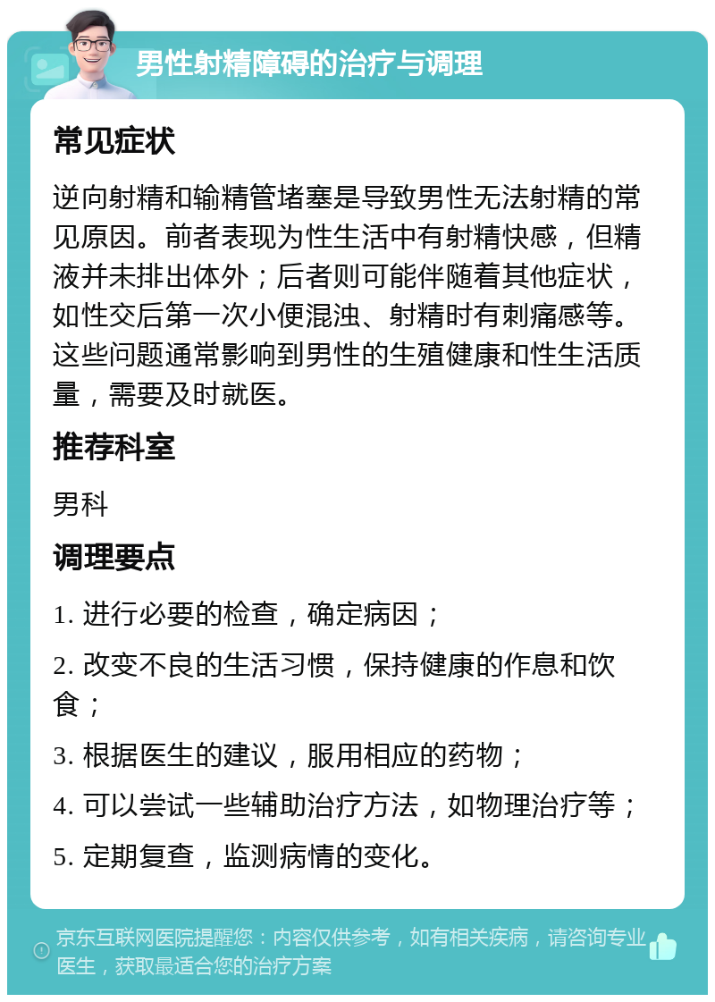 男性射精障碍的治疗与调理 常见症状 逆向射精和输精管堵塞是导致男性无法射精的常见原因。前者表现为性生活中有射精快感，但精液并未排出体外；后者则可能伴随着其他症状，如性交后第一次小便混浊、射精时有刺痛感等。这些问题通常影响到男性的生殖健康和性生活质量，需要及时就医。 推荐科室 男科 调理要点 1. 进行必要的检查，确定病因； 2. 改变不良的生活习惯，保持健康的作息和饮食； 3. 根据医生的建议，服用相应的药物； 4. 可以尝试一些辅助治疗方法，如物理治疗等； 5. 定期复查，监测病情的变化。