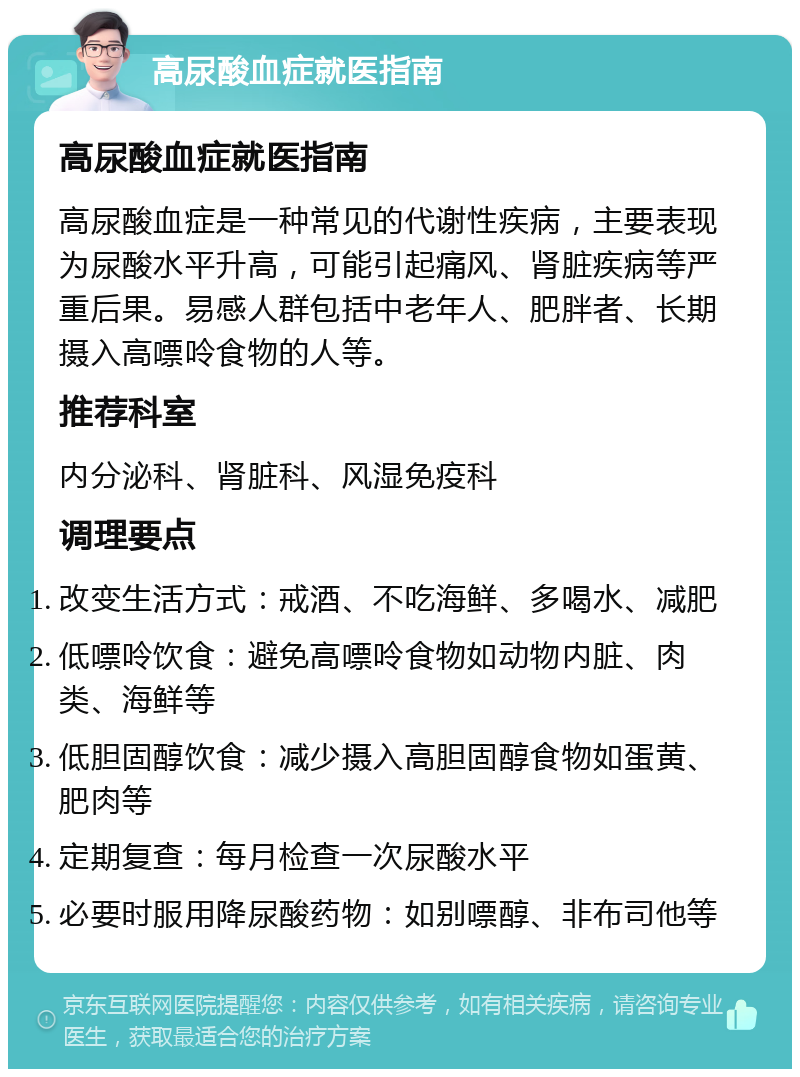 高尿酸血症就医指南 高尿酸血症就医指南 高尿酸血症是一种常见的代谢性疾病，主要表现为尿酸水平升高，可能引起痛风、肾脏疾病等严重后果。易感人群包括中老年人、肥胖者、长期摄入高嘌呤食物的人等。 推荐科室 内分泌科、肾脏科、风湿免疫科 调理要点 改变生活方式：戒酒、不吃海鲜、多喝水、减肥 低嘌呤饮食：避免高嘌呤食物如动物内脏、肉类、海鲜等 低胆固醇饮食：减少摄入高胆固醇食物如蛋黄、肥肉等 定期复查：每月检查一次尿酸水平 必要时服用降尿酸药物：如别嘌醇、非布司他等