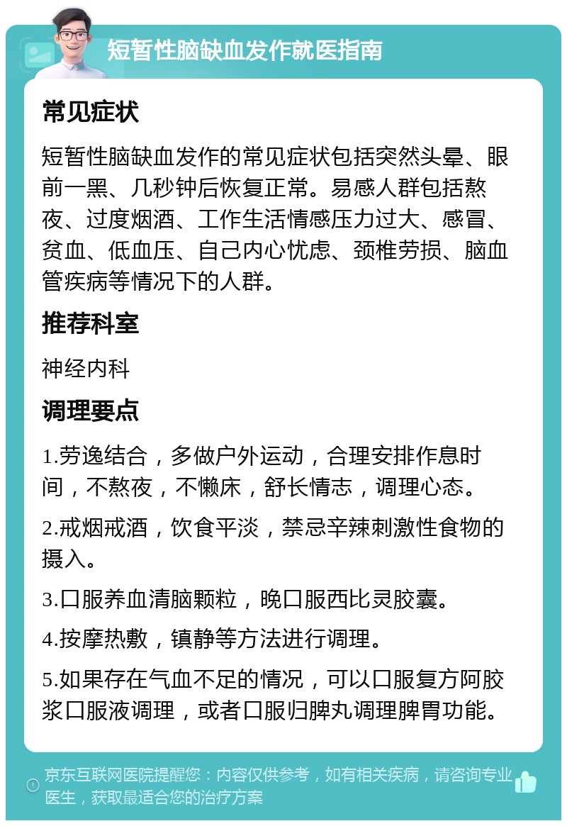 短暂性脑缺血发作就医指南 常见症状 短暂性脑缺血发作的常见症状包括突然头晕、眼前一黑、几秒钟后恢复正常。易感人群包括熬夜、过度烟酒、工作生活情感压力过大、感冒、贫血、低血压、自己内心忧虑、颈椎劳损、脑血管疾病等情况下的人群。 推荐科室 神经内科 调理要点 1.劳逸结合，多做户外运动，合理安排作息时间，不熬夜，不懒床，舒长情志，调理心态。 2.戒烟戒酒，饮食平淡，禁忌辛辣刺激性食物的摄入。 3.口服养血清脑颗粒，晚口服西比灵胶囊。 4.按摩热敷，镇静等方法进行调理。 5.如果存在气血不足的情况，可以口服复方阿胶浆口服液调理，或者口服归脾丸调理脾胃功能。