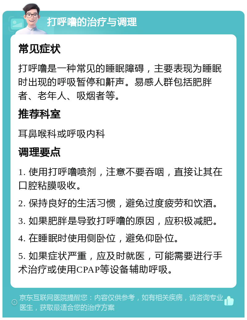 打呼噜的治疗与调理 常见症状 打呼噜是一种常见的睡眠障碍，主要表现为睡眠时出现的呼吸暂停和鼾声。易感人群包括肥胖者、老年人、吸烟者等。 推荐科室 耳鼻喉科或呼吸内科 调理要点 1. 使用打呼噜喷剂，注意不要吞咽，直接让其在口腔粘膜吸收。 2. 保持良好的生活习惯，避免过度疲劳和饮酒。 3. 如果肥胖是导致打呼噜的原因，应积极减肥。 4. 在睡眠时使用侧卧位，避免仰卧位。 5. 如果症状严重，应及时就医，可能需要进行手术治疗或使用CPAP等设备辅助呼吸。