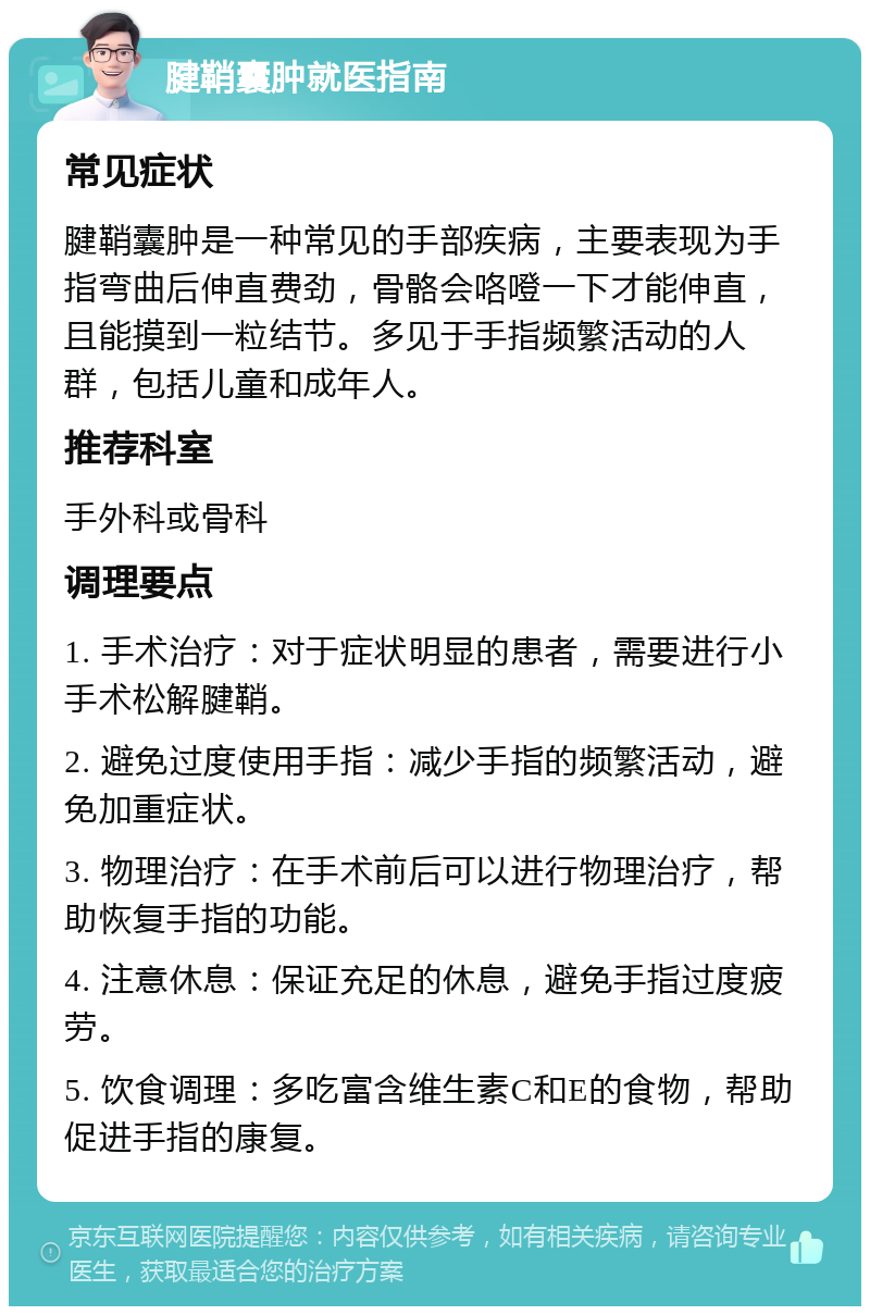 腱鞘囊肿就医指南 常见症状 腱鞘囊肿是一种常见的手部疾病，主要表现为手指弯曲后伸直费劲，骨骼会咯噔一下才能伸直，且能摸到一粒结节。多见于手指频繁活动的人群，包括儿童和成年人。 推荐科室 手外科或骨科 调理要点 1. 手术治疗：对于症状明显的患者，需要进行小手术松解腱鞘。 2. 避免过度使用手指：减少手指的频繁活动，避免加重症状。 3. 物理治疗：在手术前后可以进行物理治疗，帮助恢复手指的功能。 4. 注意休息：保证充足的休息，避免手指过度疲劳。 5. 饮食调理：多吃富含维生素C和E的食物，帮助促进手指的康复。