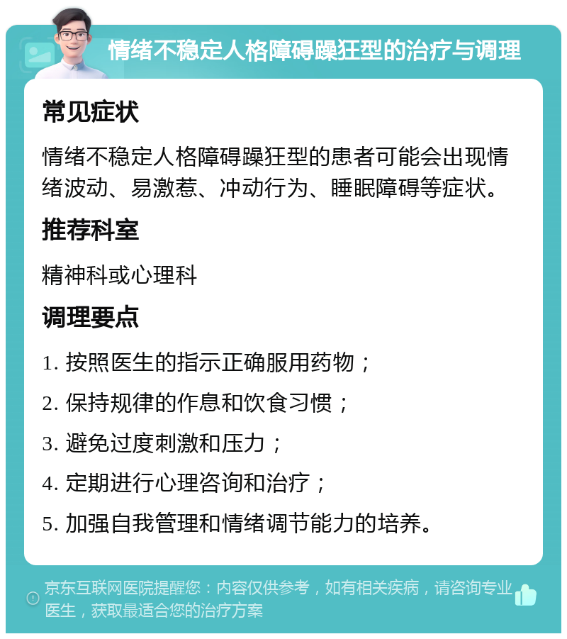 情绪不稳定人格障碍躁狂型的治疗与调理 常见症状 情绪不稳定人格障碍躁狂型的患者可能会出现情绪波动、易激惹、冲动行为、睡眠障碍等症状。 推荐科室 精神科或心理科 调理要点 1. 按照医生的指示正确服用药物； 2. 保持规律的作息和饮食习惯； 3. 避免过度刺激和压力； 4. 定期进行心理咨询和治疗； 5. 加强自我管理和情绪调节能力的培养。