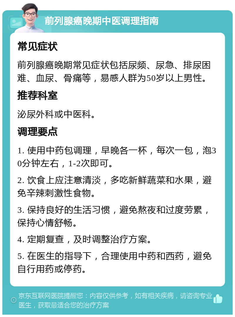 前列腺癌晚期中医调理指南 常见症状 前列腺癌晚期常见症状包括尿频、尿急、排尿困难、血尿、骨痛等，易感人群为50岁以上男性。 推荐科室 泌尿外科或中医科。 调理要点 1. 使用中药包调理，早晚各一杯，每次一包，泡30分钟左右，1-2次即可。 2. 饮食上应注意清淡，多吃新鲜蔬菜和水果，避免辛辣刺激性食物。 3. 保持良好的生活习惯，避免熬夜和过度劳累，保持心情舒畅。 4. 定期复查，及时调整治疗方案。 5. 在医生的指导下，合理使用中药和西药，避免自行用药或停药。