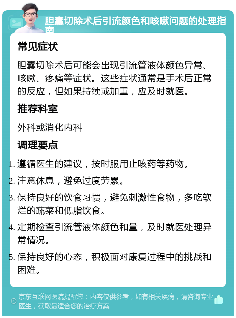 胆囊切除术后引流颜色和咳嗽问题的处理指南 常见症状 胆囊切除术后可能会出现引流管液体颜色异常、咳嗽、疼痛等症状。这些症状通常是手术后正常的反应，但如果持续或加重，应及时就医。 推荐科室 外科或消化内科 调理要点 遵循医生的建议，按时服用止咳药等药物。 注意休息，避免过度劳累。 保持良好的饮食习惯，避免刺激性食物，多吃软烂的蔬菜和低脂饮食。 定期检查引流管液体颜色和量，及时就医处理异常情况。 保持良好的心态，积极面对康复过程中的挑战和困难。