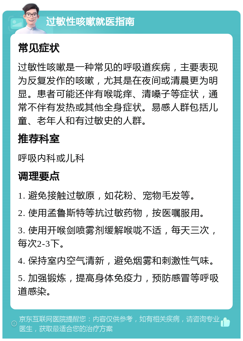 过敏性咳嗽就医指南 常见症状 过敏性咳嗽是一种常见的呼吸道疾病，主要表现为反复发作的咳嗽，尤其是在夜间或清晨更为明显。患者可能还伴有喉咙痒、清嗓子等症状，通常不伴有发热或其他全身症状。易感人群包括儿童、老年人和有过敏史的人群。 推荐科室 呼吸内科或儿科 调理要点 1. 避免接触过敏原，如花粉、宠物毛发等。 2. 使用孟鲁斯特等抗过敏药物，按医嘱服用。 3. 使用开喉剑喷雾剂缓解喉咙不适，每天三次，每次2-3下。 4. 保持室内空气清新，避免烟雾和刺激性气味。 5. 加强锻炼，提高身体免疫力，预防感冒等呼吸道感染。