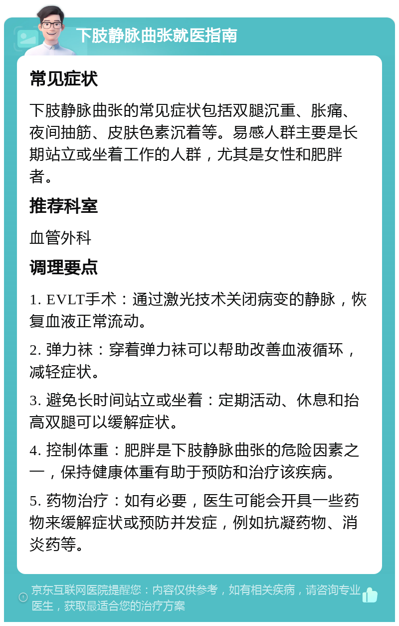 下肢静脉曲张就医指南 常见症状 下肢静脉曲张的常见症状包括双腿沉重、胀痛、夜间抽筋、皮肤色素沉着等。易感人群主要是长期站立或坐着工作的人群，尤其是女性和肥胖者。 推荐科室 血管外科 调理要点 1. EVLT手术：通过激光技术关闭病变的静脉，恢复血液正常流动。 2. 弹力袜：穿着弹力袜可以帮助改善血液循环，减轻症状。 3. 避免长时间站立或坐着：定期活动、休息和抬高双腿可以缓解症状。 4. 控制体重：肥胖是下肢静脉曲张的危险因素之一，保持健康体重有助于预防和治疗该疾病。 5. 药物治疗：如有必要，医生可能会开具一些药物来缓解症状或预防并发症，例如抗凝药物、消炎药等。