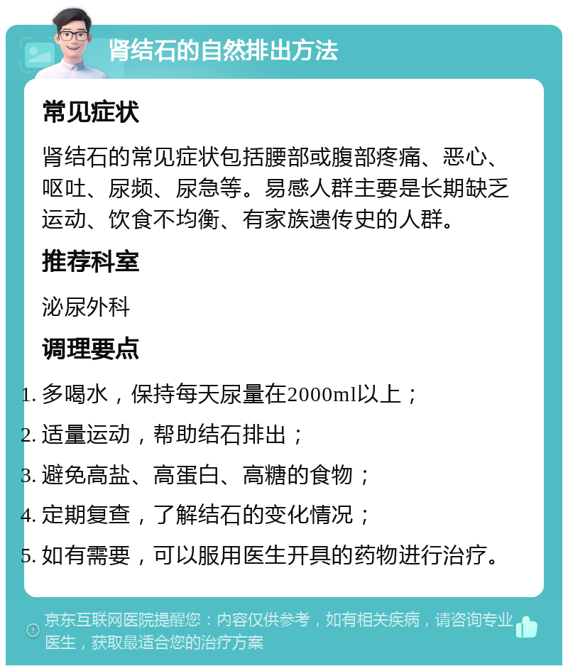 肾结石的自然排出方法 常见症状 肾结石的常见症状包括腰部或腹部疼痛、恶心、呕吐、尿频、尿急等。易感人群主要是长期缺乏运动、饮食不均衡、有家族遗传史的人群。 推荐科室 泌尿外科 调理要点 多喝水，保持每天尿量在2000ml以上； 适量运动，帮助结石排出； 避免高盐、高蛋白、高糖的食物； 定期复查，了解结石的变化情况； 如有需要，可以服用医生开具的药物进行治疗。