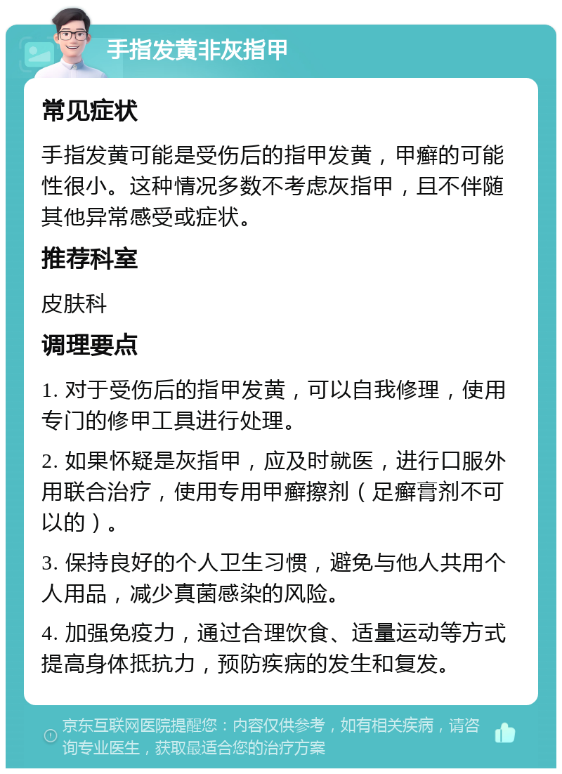 手指发黄非灰指甲 常见症状 手指发黄可能是受伤后的指甲发黄，甲癣的可能性很小。这种情况多数不考虑灰指甲，且不伴随其他异常感受或症状。 推荐科室 皮肤科 调理要点 1. 对于受伤后的指甲发黄，可以自我修理，使用专门的修甲工具进行处理。 2. 如果怀疑是灰指甲，应及时就医，进行口服外用联合治疗，使用专用甲癣擦剂（足癣膏剂不可以的）。 3. 保持良好的个人卫生习惯，避免与他人共用个人用品，减少真菌感染的风险。 4. 加强免疫力，通过合理饮食、适量运动等方式提高身体抵抗力，预防疾病的发生和复发。