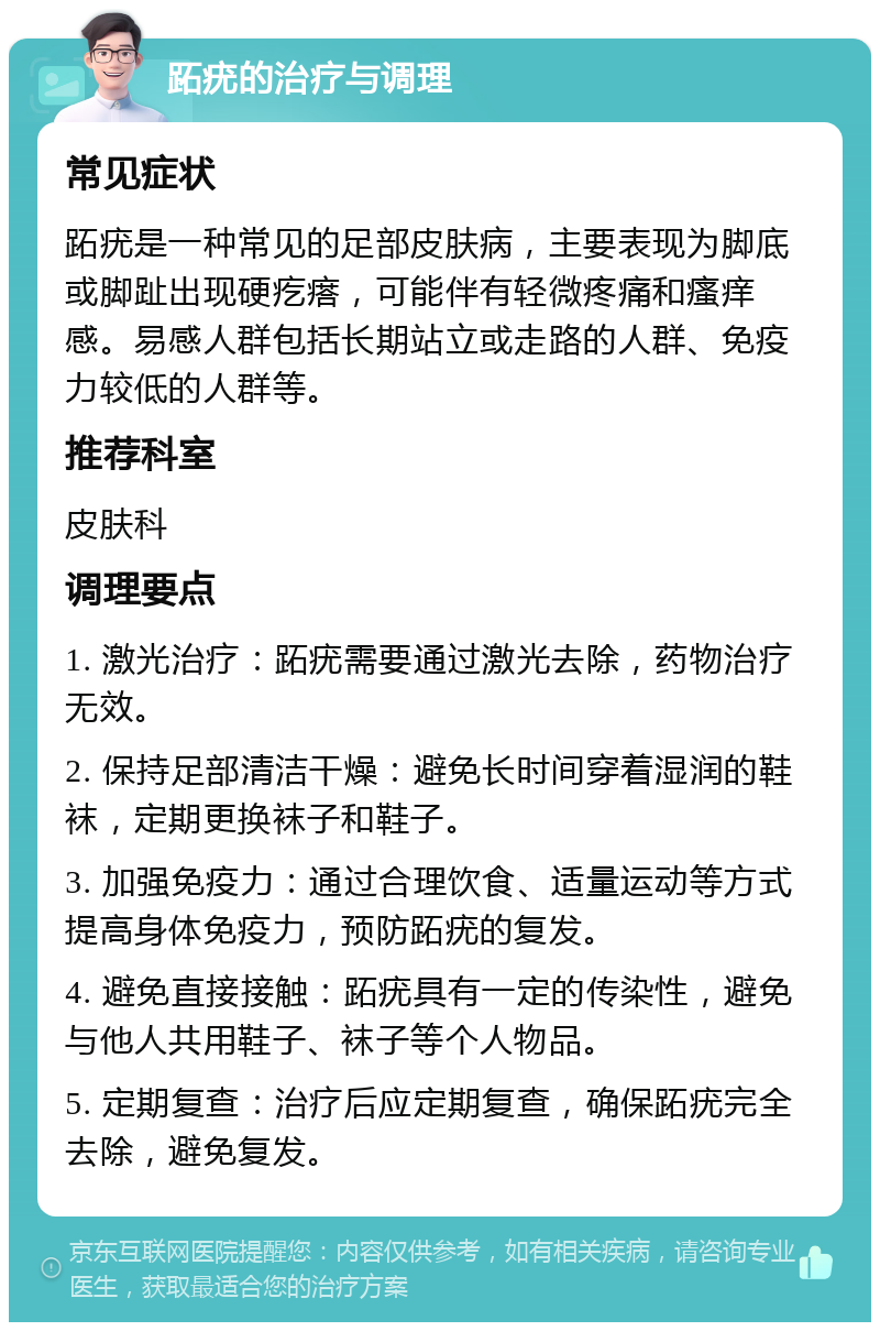 跖疣的治疗与调理 常见症状 跖疣是一种常见的足部皮肤病，主要表现为脚底或脚趾出现硬疙瘩，可能伴有轻微疼痛和瘙痒感。易感人群包括长期站立或走路的人群、免疫力较低的人群等。 推荐科室 皮肤科 调理要点 1. 激光治疗：跖疣需要通过激光去除，药物治疗无效。 2. 保持足部清洁干燥：避免长时间穿着湿润的鞋袜，定期更换袜子和鞋子。 3. 加强免疫力：通过合理饮食、适量运动等方式提高身体免疫力，预防跖疣的复发。 4. 避免直接接触：跖疣具有一定的传染性，避免与他人共用鞋子、袜子等个人物品。 5. 定期复查：治疗后应定期复查，确保跖疣完全去除，避免复发。