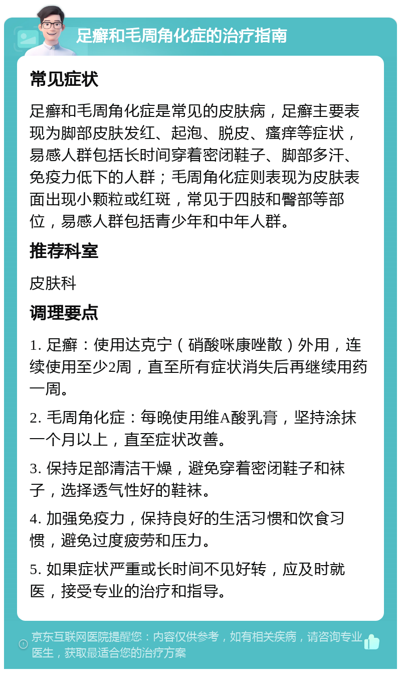 足癣和毛周角化症的治疗指南 常见症状 足癣和毛周角化症是常见的皮肤病，足癣主要表现为脚部皮肤发红、起泡、脱皮、瘙痒等症状，易感人群包括长时间穿着密闭鞋子、脚部多汗、免疫力低下的人群；毛周角化症则表现为皮肤表面出现小颗粒或红斑，常见于四肢和臀部等部位，易感人群包括青少年和中年人群。 推荐科室 皮肤科 调理要点 1. 足癣：使用达克宁（硝酸咪康唑散）外用，连续使用至少2周，直至所有症状消失后再继续用药一周。 2. 毛周角化症：每晚使用维A酸乳膏，坚持涂抹一个月以上，直至症状改善。 3. 保持足部清洁干燥，避免穿着密闭鞋子和袜子，选择透气性好的鞋袜。 4. 加强免疫力，保持良好的生活习惯和饮食习惯，避免过度疲劳和压力。 5. 如果症状严重或长时间不见好转，应及时就医，接受专业的治疗和指导。