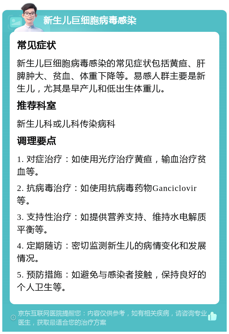 新生儿巨细胞病毒感染 常见症状 新生儿巨细胞病毒感染的常见症状包括黄疸、肝脾肿大、贫血、体重下降等。易感人群主要是新生儿，尤其是早产儿和低出生体重儿。 推荐科室 新生儿科或儿科传染病科 调理要点 1. 对症治疗：如使用光疗治疗黄疸，输血治疗贫血等。 2. 抗病毒治疗：如使用抗病毒药物Ganciclovir等。 3. 支持性治疗：如提供营养支持、维持水电解质平衡等。 4. 定期随访：密切监测新生儿的病情变化和发展情况。 5. 预防措施：如避免与感染者接触，保持良好的个人卫生等。