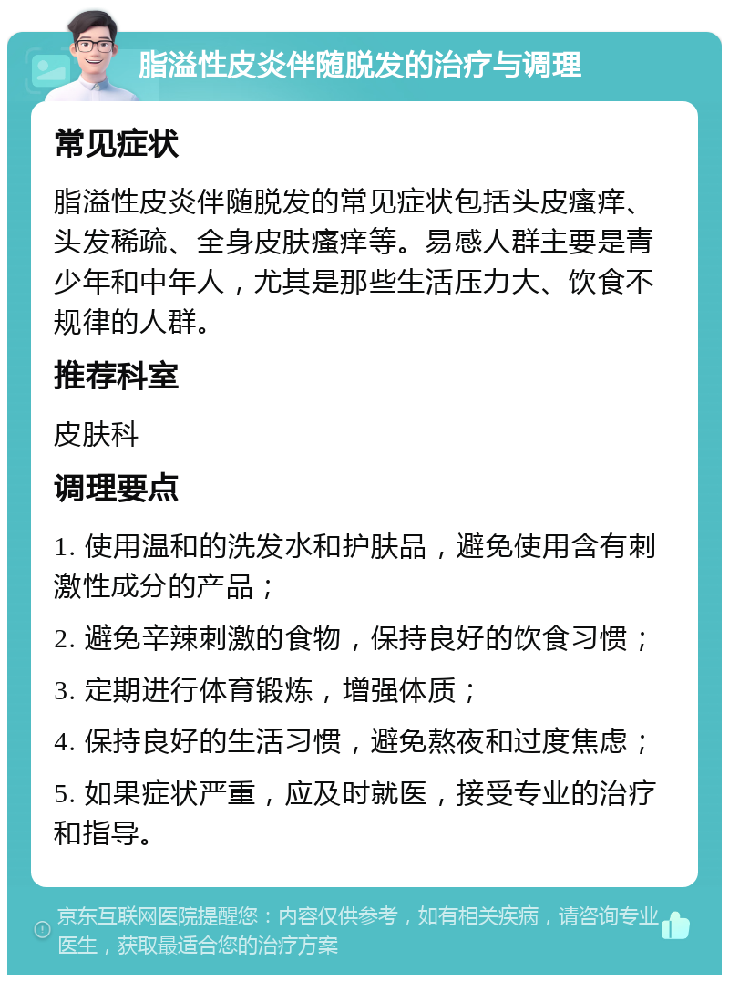 脂溢性皮炎伴随脱发的治疗与调理 常见症状 脂溢性皮炎伴随脱发的常见症状包括头皮瘙痒、头发稀疏、全身皮肤瘙痒等。易感人群主要是青少年和中年人，尤其是那些生活压力大、饮食不规律的人群。 推荐科室 皮肤科 调理要点 1. 使用温和的洗发水和护肤品，避免使用含有刺激性成分的产品； 2. 避免辛辣刺激的食物，保持良好的饮食习惯； 3. 定期进行体育锻炼，增强体质； 4. 保持良好的生活习惯，避免熬夜和过度焦虑； 5. 如果症状严重，应及时就医，接受专业的治疗和指导。