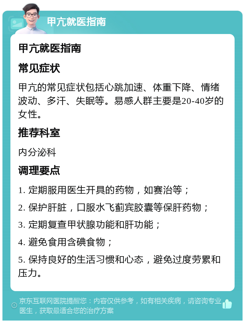 甲亢就医指南 甲亢就医指南 常见症状 甲亢的常见症状包括心跳加速、体重下降、情绪波动、多汗、失眠等。易感人群主要是20-40岁的女性。 推荐科室 内分泌科 调理要点 1. 定期服用医生开具的药物，如赛治等； 2. 保护肝脏，口服水飞蓟宾胶囊等保肝药物； 3. 定期复查甲状腺功能和肝功能； 4. 避免食用含碘食物； 5. 保持良好的生活习惯和心态，避免过度劳累和压力。