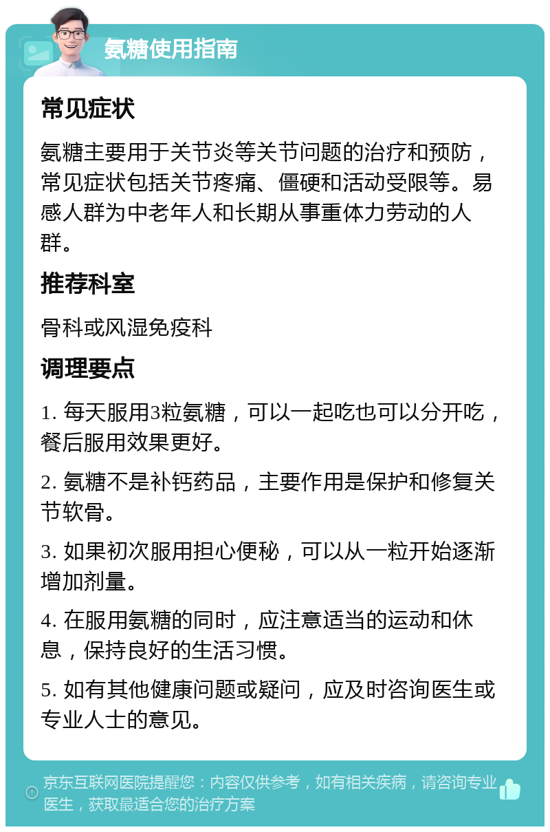 氨糖使用指南 常见症状 氨糖主要用于关节炎等关节问题的治疗和预防，常见症状包括关节疼痛、僵硬和活动受限等。易感人群为中老年人和长期从事重体力劳动的人群。 推荐科室 骨科或风湿免疫科 调理要点 1. 每天服用3粒氨糖，可以一起吃也可以分开吃，餐后服用效果更好。 2. 氨糖不是补钙药品，主要作用是保护和修复关节软骨。 3. 如果初次服用担心便秘，可以从一粒开始逐渐增加剂量。 4. 在服用氨糖的同时，应注意适当的运动和休息，保持良好的生活习惯。 5. 如有其他健康问题或疑问，应及时咨询医生或专业人士的意见。