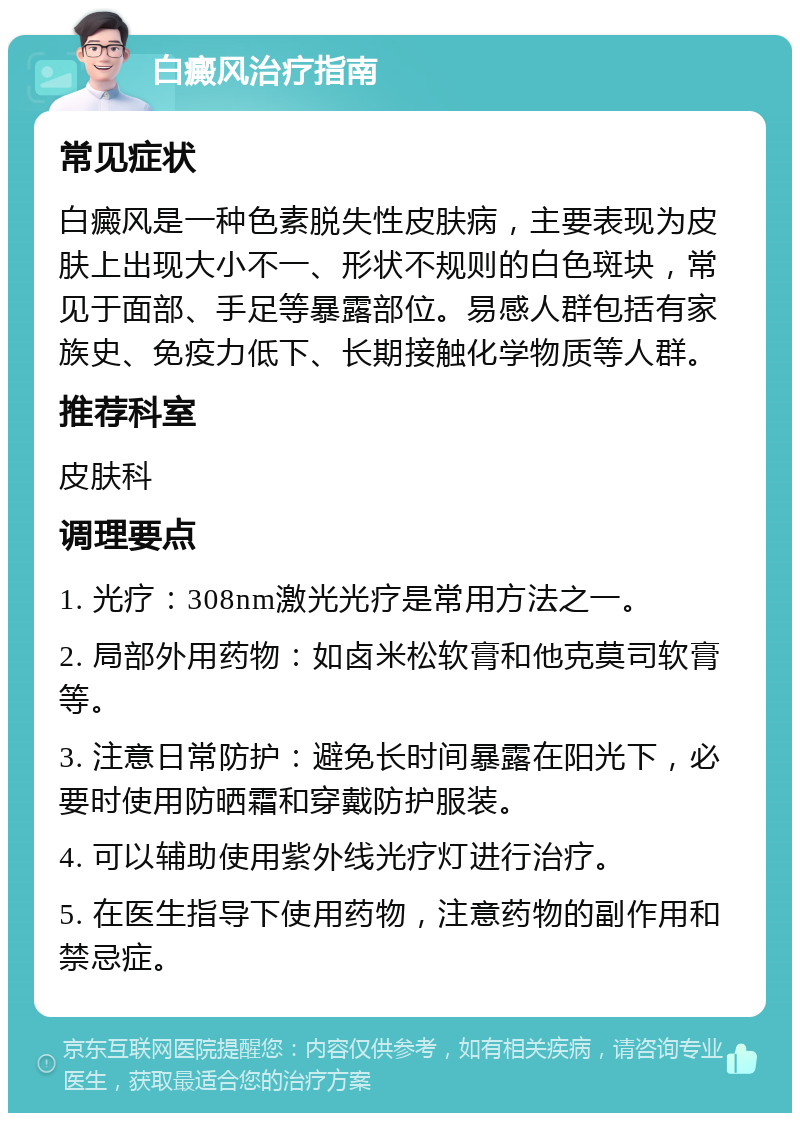 白癜风治疗指南 常见症状 白癜风是一种色素脱失性皮肤病，主要表现为皮肤上出现大小不一、形状不规则的白色斑块，常见于面部、手足等暴露部位。易感人群包括有家族史、免疫力低下、长期接触化学物质等人群。 推荐科室 皮肤科 调理要点 1. 光疗：308nm激光光疗是常用方法之一。 2. 局部外用药物：如卤米松软膏和他克莫司软膏等。 3. 注意日常防护：避免长时间暴露在阳光下，必要时使用防晒霜和穿戴防护服装。 4. 可以辅助使用紫外线光疗灯进行治疗。 5. 在医生指导下使用药物，注意药物的副作用和禁忌症。