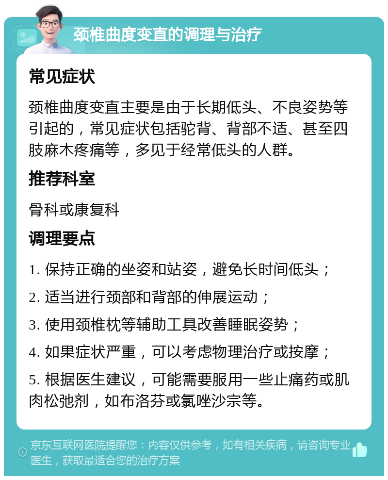 颈椎曲度变直的调理与治疗 常见症状 颈椎曲度变直主要是由于长期低头、不良姿势等引起的，常见症状包括驼背、背部不适、甚至四肢麻木疼痛等，多见于经常低头的人群。 推荐科室 骨科或康复科 调理要点 1. 保持正确的坐姿和站姿，避免长时间低头； 2. 适当进行颈部和背部的伸展运动； 3. 使用颈椎枕等辅助工具改善睡眠姿势； 4. 如果症状严重，可以考虑物理治疗或按摩； 5. 根据医生建议，可能需要服用一些止痛药或肌肉松弛剂，如布洛芬或氯唑沙宗等。