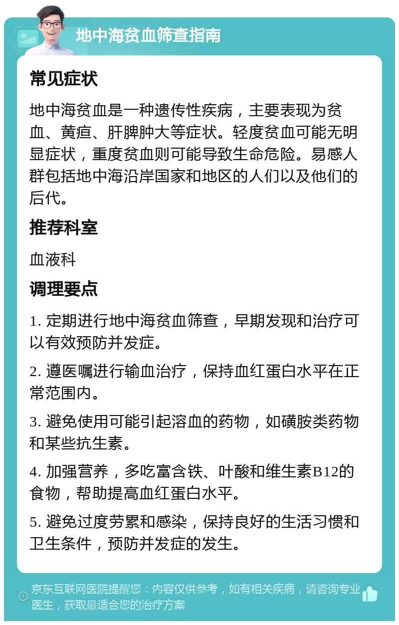 地中海贫血筛查指南 常见症状 地中海贫血是一种遗传性疾病，主要表现为贫血、黄疸、肝脾肿大等症状。轻度贫血可能无明显症状，重度贫血则可能导致生命危险。易感人群包括地中海沿岸国家和地区的人们以及他们的后代。 推荐科室 血液科 调理要点 1. 定期进行地中海贫血筛查，早期发现和治疗可以有效预防并发症。 2. 遵医嘱进行输血治疗，保持血红蛋白水平在正常范围内。 3. 避免使用可能引起溶血的药物，如磺胺类药物和某些抗生素。 4. 加强营养，多吃富含铁、叶酸和维生素B12的食物，帮助提高血红蛋白水平。 5. 避免过度劳累和感染，保持良好的生活习惯和卫生条件，预防并发症的发生。