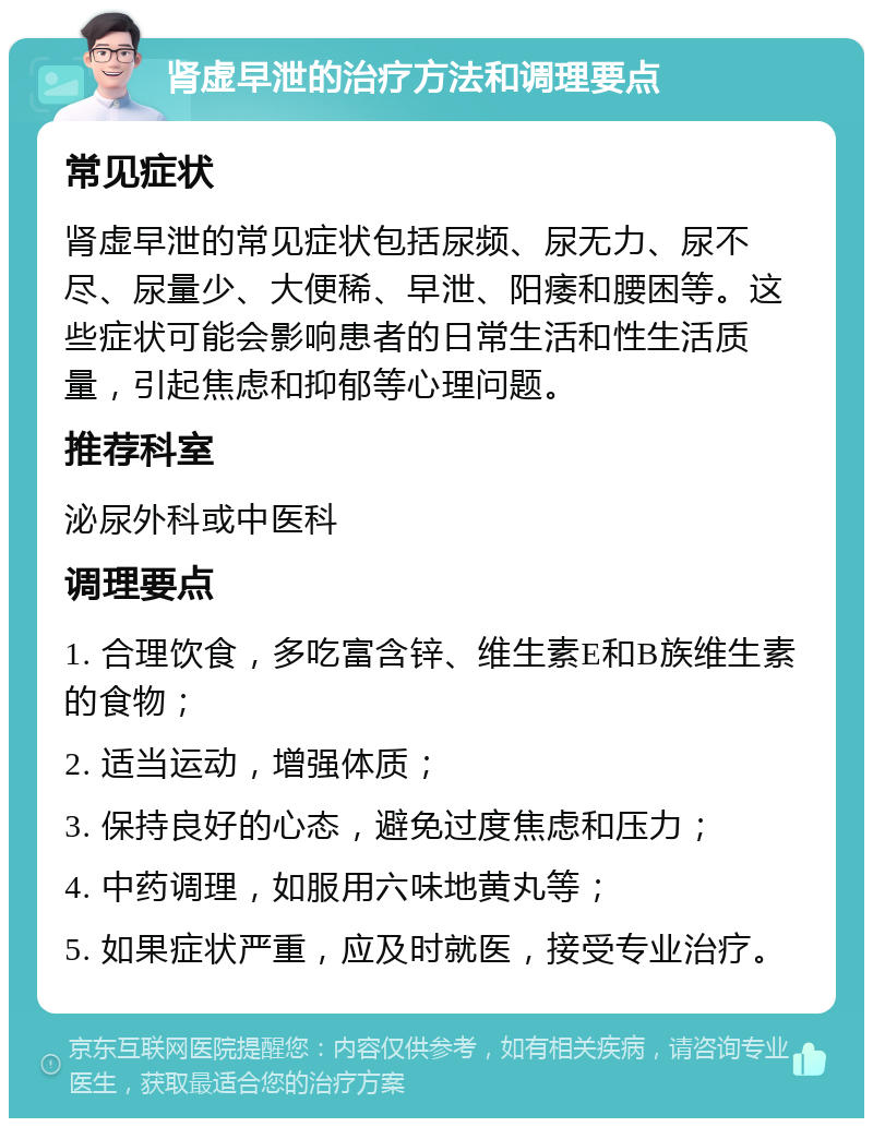 肾虚早泄的治疗方法和调理要点 常见症状 肾虚早泄的常见症状包括尿频、尿无力、尿不尽、尿量少、大便稀、早泄、阳痿和腰困等。这些症状可能会影响患者的日常生活和性生活质量，引起焦虑和抑郁等心理问题。 推荐科室 泌尿外科或中医科 调理要点 1. 合理饮食，多吃富含锌、维生素E和B族维生素的食物； 2. 适当运动，增强体质； 3. 保持良好的心态，避免过度焦虑和压力； 4. 中药调理，如服用六味地黄丸等； 5. 如果症状严重，应及时就医，接受专业治疗。