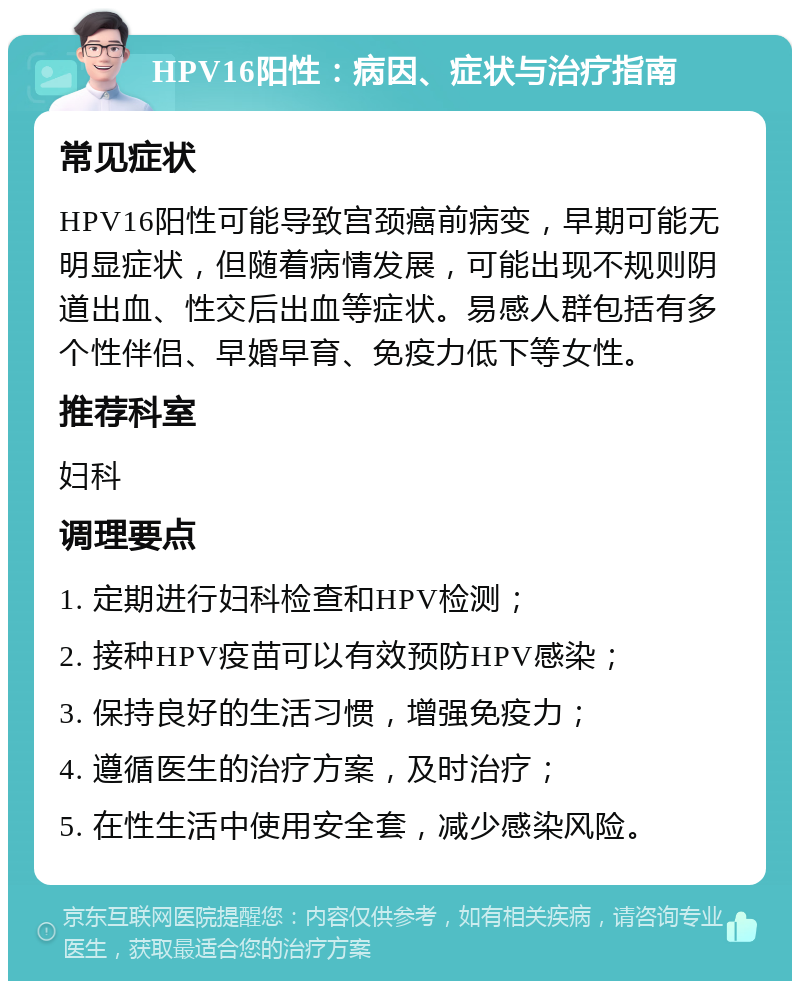 HPV16阳性：病因、症状与治疗指南 常见症状 HPV16阳性可能导致宫颈癌前病变，早期可能无明显症状，但随着病情发展，可能出现不规则阴道出血、性交后出血等症状。易感人群包括有多个性伴侣、早婚早育、免疫力低下等女性。 推荐科室 妇科 调理要点 1. 定期进行妇科检查和HPV检测； 2. 接种HPV疫苗可以有效预防HPV感染； 3. 保持良好的生活习惯，增强免疫力； 4. 遵循医生的治疗方案，及时治疗； 5. 在性生活中使用安全套，减少感染风险。