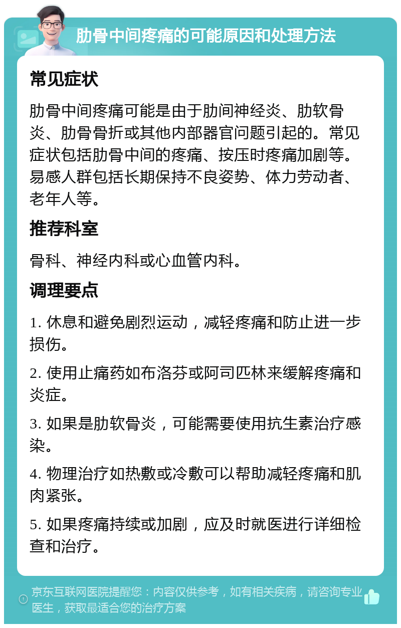 肋骨中间疼痛的可能原因和处理方法 常见症状 肋骨中间疼痛可能是由于肋间神经炎、肋软骨炎、肋骨骨折或其他内部器官问题引起的。常见症状包括肋骨中间的疼痛、按压时疼痛加剧等。易感人群包括长期保持不良姿势、体力劳动者、老年人等。 推荐科室 骨科、神经内科或心血管内科。 调理要点 1. 休息和避免剧烈运动，减轻疼痛和防止进一步损伤。 2. 使用止痛药如布洛芬或阿司匹林来缓解疼痛和炎症。 3. 如果是肋软骨炎，可能需要使用抗生素治疗感染。 4. 物理治疗如热敷或冷敷可以帮助减轻疼痛和肌肉紧张。 5. 如果疼痛持续或加剧，应及时就医进行详细检查和治疗。