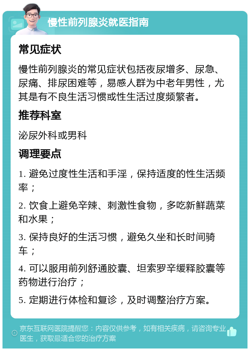 慢性前列腺炎就医指南 常见症状 慢性前列腺炎的常见症状包括夜尿增多、尿急、尿痛、排尿困难等，易感人群为中老年男性，尤其是有不良生活习惯或性生活过度频繁者。 推荐科室 泌尿外科或男科 调理要点 1. 避免过度性生活和手淫，保持适度的性生活频率； 2. 饮食上避免辛辣、刺激性食物，多吃新鲜蔬菜和水果； 3. 保持良好的生活习惯，避免久坐和长时间骑车； 4. 可以服用前列舒通胶囊、坦索罗辛缓释胶囊等药物进行治疗； 5. 定期进行体检和复诊，及时调整治疗方案。