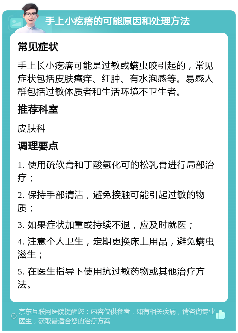 手上小疙瘩的可能原因和处理方法 常见症状 手上长小疙瘩可能是过敏或螨虫咬引起的，常见症状包括皮肤瘙痒、红肿、有水泡感等。易感人群包括过敏体质者和生活环境不卫生者。 推荐科室 皮肤科 调理要点 1. 使用硫软膏和丁酸氢化可的松乳膏进行局部治疗； 2. 保持手部清洁，避免接触可能引起过敏的物质； 3. 如果症状加重或持续不退，应及时就医； 4. 注意个人卫生，定期更换床上用品，避免螨虫滋生； 5. 在医生指导下使用抗过敏药物或其他治疗方法。