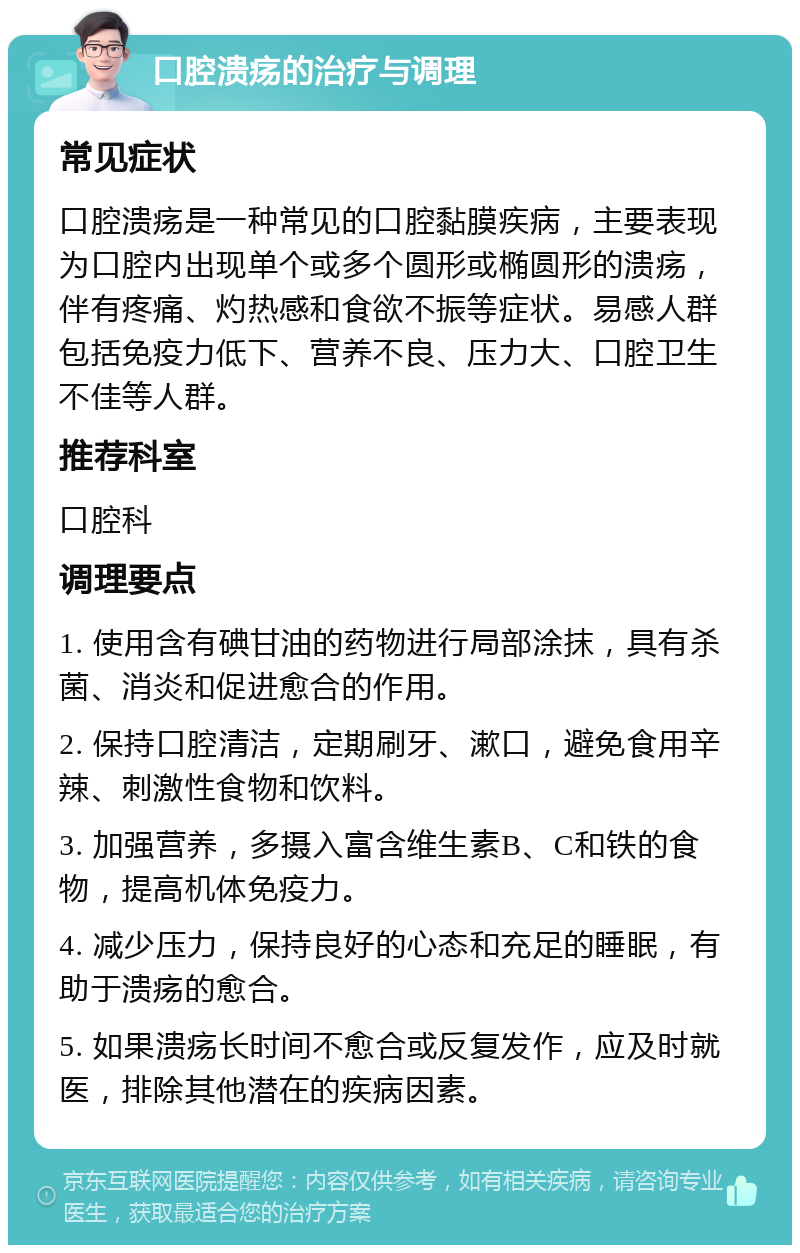 口腔溃疡的治疗与调理 常见症状 口腔溃疡是一种常见的口腔黏膜疾病，主要表现为口腔内出现单个或多个圆形或椭圆形的溃疡，伴有疼痛、灼热感和食欲不振等症状。易感人群包括免疫力低下、营养不良、压力大、口腔卫生不佳等人群。 推荐科室 口腔科 调理要点 1. 使用含有碘甘油的药物进行局部涂抹，具有杀菌、消炎和促进愈合的作用。 2. 保持口腔清洁，定期刷牙、漱口，避免食用辛辣、刺激性食物和饮料。 3. 加强营养，多摄入富含维生素B、C和铁的食物，提高机体免疫力。 4. 减少压力，保持良好的心态和充足的睡眠，有助于溃疡的愈合。 5. 如果溃疡长时间不愈合或反复发作，应及时就医，排除其他潜在的疾病因素。