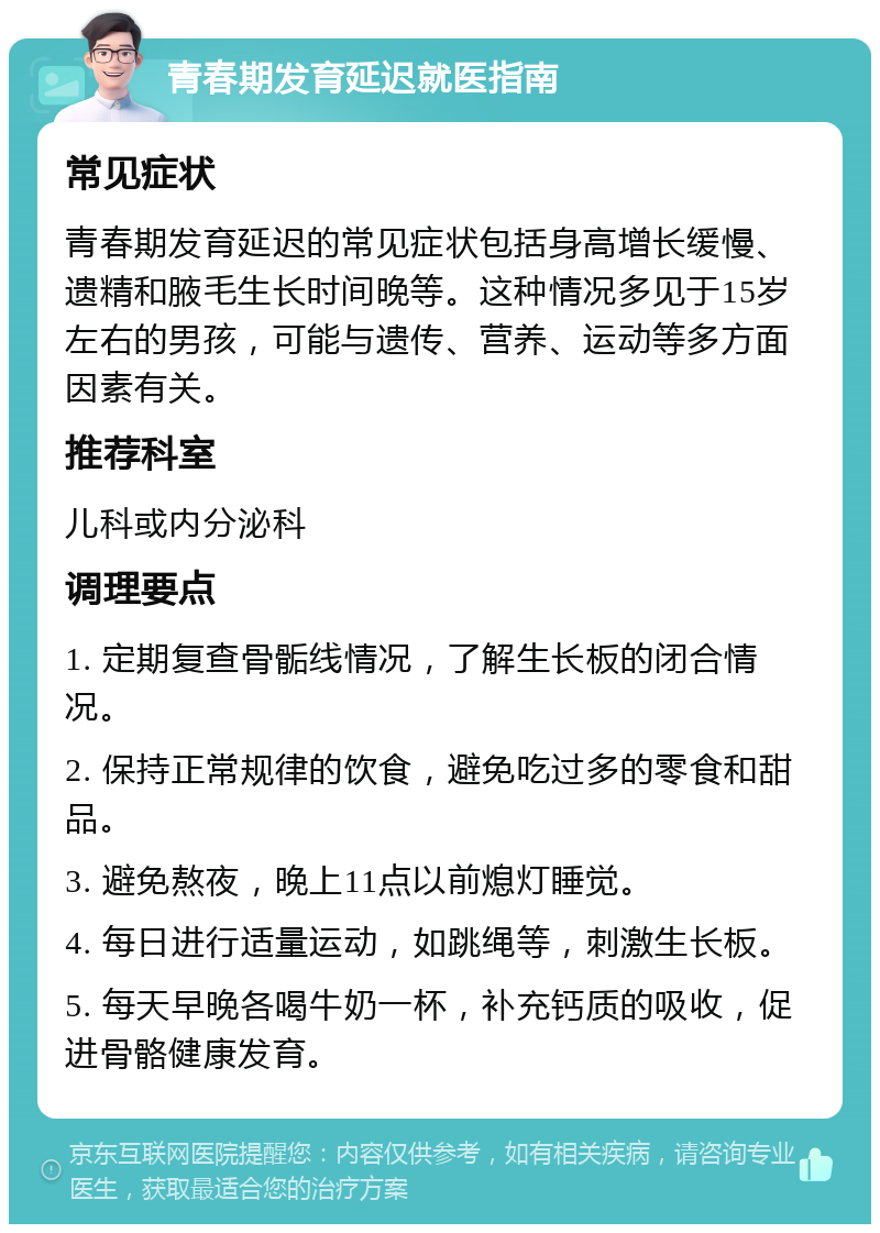 青春期发育延迟就医指南 常见症状 青春期发育延迟的常见症状包括身高增长缓慢、遗精和腋毛生长时间晚等。这种情况多见于15岁左右的男孩，可能与遗传、营养、运动等多方面因素有关。 推荐科室 儿科或内分泌科 调理要点 1. 定期复查骨骺线情况，了解生长板的闭合情况。 2. 保持正常规律的饮食，避免吃过多的零食和甜品。 3. 避免熬夜，晚上11点以前熄灯睡觉。 4. 每日进行适量运动，如跳绳等，刺激生长板。 5. 每天早晚各喝牛奶一杯，补充钙质的吸收，促进骨骼健康发育。