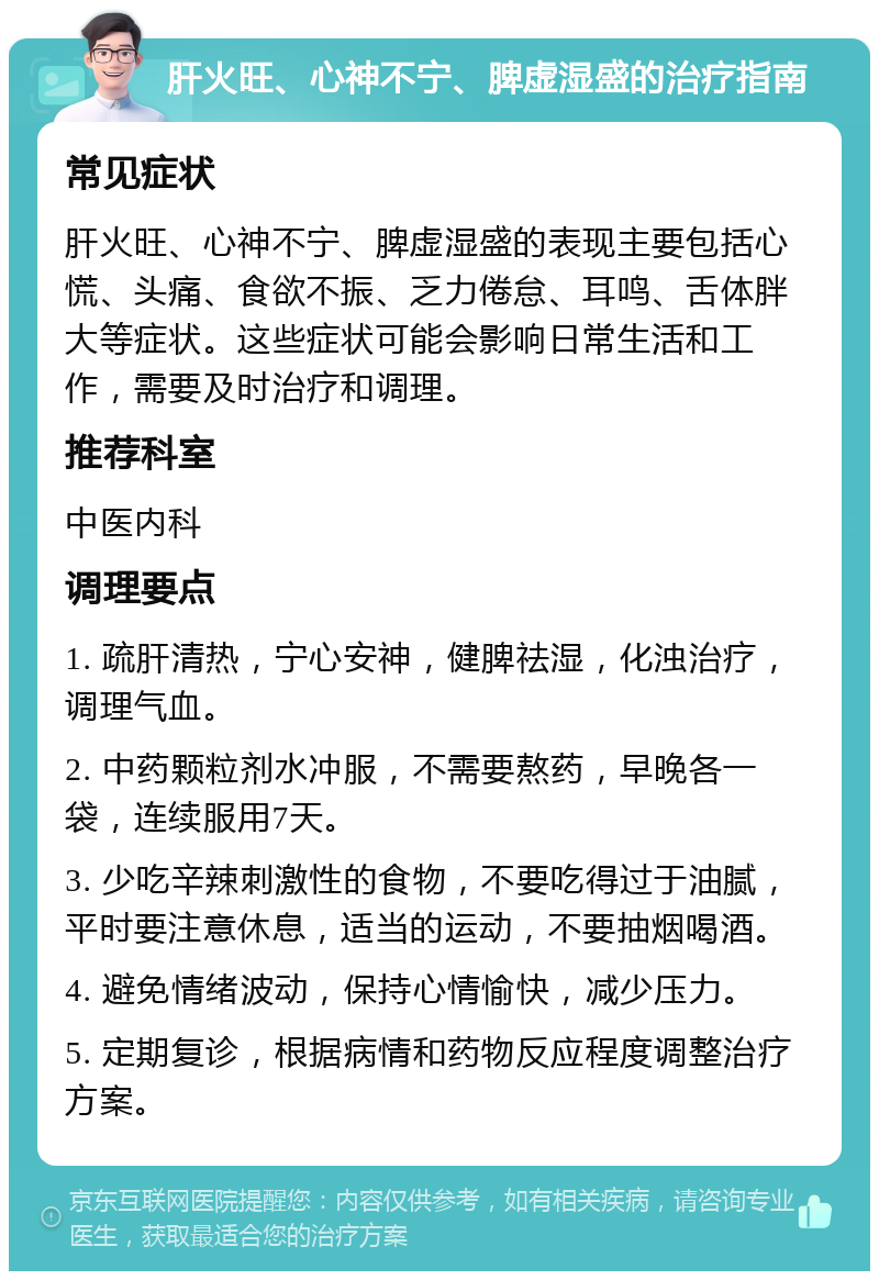 肝火旺、心神不宁、脾虚湿盛的治疗指南 常见症状 肝火旺、心神不宁、脾虚湿盛的表现主要包括心慌、头痛、食欲不振、乏力倦怠、耳鸣、舌体胖大等症状。这些症状可能会影响日常生活和工作，需要及时治疗和调理。 推荐科室 中医内科 调理要点 1. 疏肝清热，宁心安神，健脾祛湿，化浊治疗，调理气血。 2. 中药颗粒剂水冲服，不需要熬药，早晚各一袋，连续服用7天。 3. 少吃辛辣刺激性的食物，不要吃得过于油腻，平时要注意休息，适当的运动，不要抽烟喝酒。 4. 避免情绪波动，保持心情愉快，减少压力。 5. 定期复诊，根据病情和药物反应程度调整治疗方案。