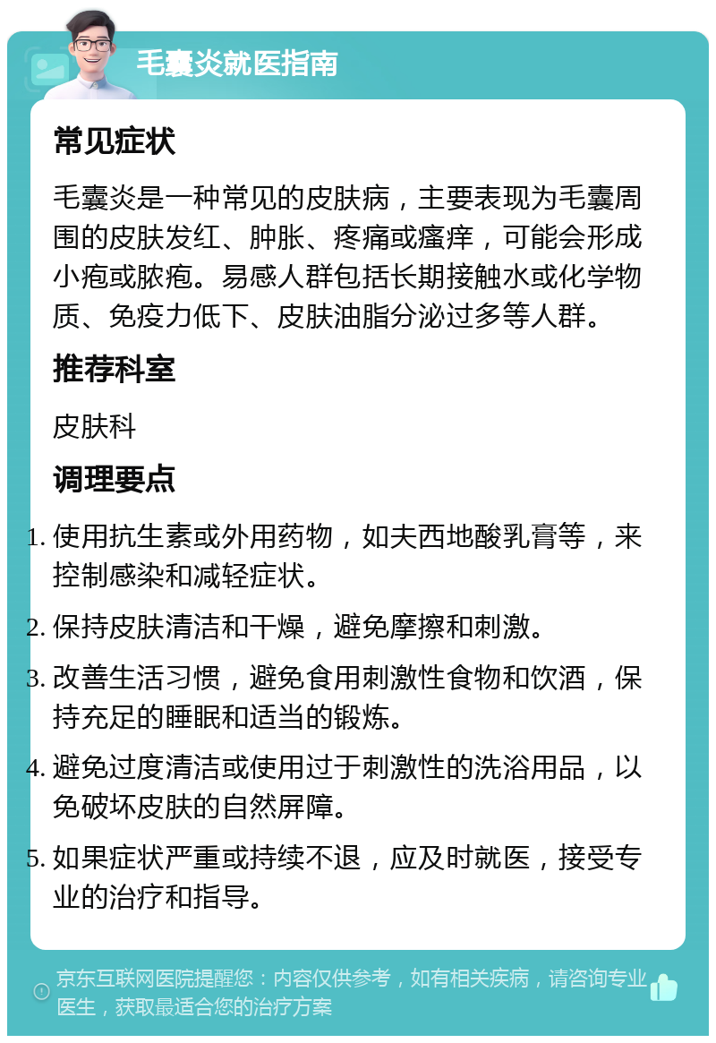 毛囊炎就医指南 常见症状 毛囊炎是一种常见的皮肤病，主要表现为毛囊周围的皮肤发红、肿胀、疼痛或瘙痒，可能会形成小疱或脓疱。易感人群包括长期接触水或化学物质、免疫力低下、皮肤油脂分泌过多等人群。 推荐科室 皮肤科 调理要点 使用抗生素或外用药物，如夫西地酸乳膏等，来控制感染和减轻症状。 保持皮肤清洁和干燥，避免摩擦和刺激。 改善生活习惯，避免食用刺激性食物和饮酒，保持充足的睡眠和适当的锻炼。 避免过度清洁或使用过于刺激性的洗浴用品，以免破坏皮肤的自然屏障。 如果症状严重或持续不退，应及时就医，接受专业的治疗和指导。