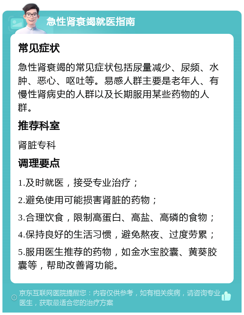 急性肾衰竭就医指南 常见症状 急性肾衰竭的常见症状包括尿量减少、尿频、水肿、恶心、呕吐等。易感人群主要是老年人、有慢性肾病史的人群以及长期服用某些药物的人群。 推荐科室 肾脏专科 调理要点 1.及时就医，接受专业治疗； 2.避免使用可能损害肾脏的药物； 3.合理饮食，限制高蛋白、高盐、高磷的食物； 4.保持良好的生活习惯，避免熬夜、过度劳累； 5.服用医生推荐的药物，如金水宝胶囊、黄葵胶囊等，帮助改善肾功能。