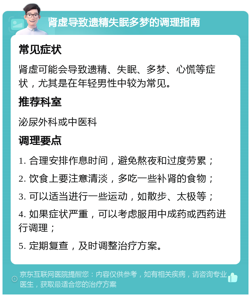 肾虚导致遗精失眠多梦的调理指南 常见症状 肾虚可能会导致遗精、失眠、多梦、心慌等症状，尤其是在年轻男性中较为常见。 推荐科室 泌尿外科或中医科 调理要点 1. 合理安排作息时间，避免熬夜和过度劳累； 2. 饮食上要注意清淡，多吃一些补肾的食物； 3. 可以适当进行一些运动，如散步、太极等； 4. 如果症状严重，可以考虑服用中成药或西药进行调理； 5. 定期复查，及时调整治疗方案。