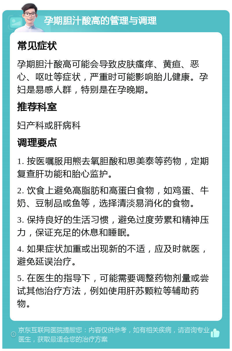 孕期胆汁酸高的管理与调理 常见症状 孕期胆汁酸高可能会导致皮肤瘙痒、黄疸、恶心、呕吐等症状，严重时可能影响胎儿健康。孕妇是易感人群，特别是在孕晚期。 推荐科室 妇产科或肝病科 调理要点 1. 按医嘱服用熊去氧胆酸和思美泰等药物，定期复查肝功能和胎心监护。 2. 饮食上避免高脂肪和高蛋白食物，如鸡蛋、牛奶、豆制品或鱼等，选择清淡易消化的食物。 3. 保持良好的生活习惯，避免过度劳累和精神压力，保证充足的休息和睡眠。 4. 如果症状加重或出现新的不适，应及时就医，避免延误治疗。 5. 在医生的指导下，可能需要调整药物剂量或尝试其他治疗方法，例如使用肝苏颗粒等辅助药物。