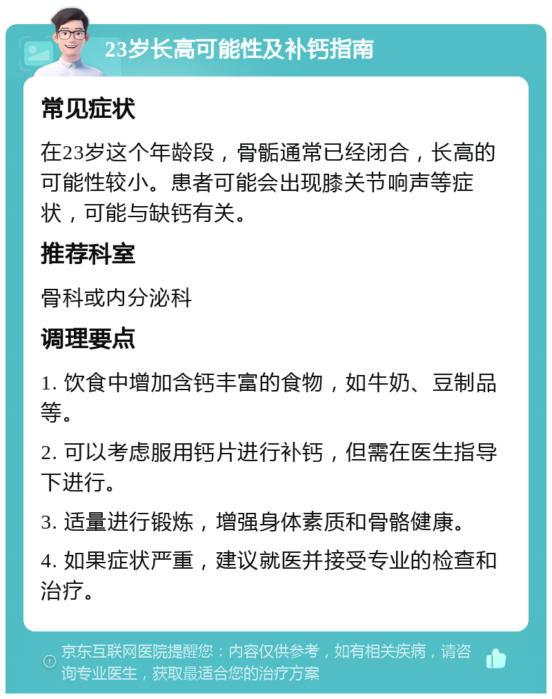 23岁长高可能性及补钙指南 常见症状 在23岁这个年龄段，骨骺通常已经闭合，长高的可能性较小。患者可能会出现膝关节响声等症状，可能与缺钙有关。 推荐科室 骨科或内分泌科 调理要点 1. 饮食中增加含钙丰富的食物，如牛奶、豆制品等。 2. 可以考虑服用钙片进行补钙，但需在医生指导下进行。 3. 适量进行锻炼，增强身体素质和骨骼健康。 4. 如果症状严重，建议就医并接受专业的检查和治疗。